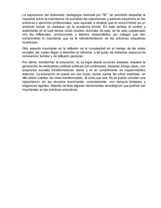 La experiencia del diplomado “pedagogía mediada por TIC” ha permitido despertar la
inquietud sobre la importancia de socializar las experiencias y saberes adquiridos en las
prácticas o ejercicios profesionales, esto equivale a recalcar que el conocimiento es un
producto social, no exclusivo de la academia formal. En este sentido el confort y
aislamiento en el cual hemos vivido muchos docentes de aula, se ha visto cuestionado
con las reflexiones, producciones y talentos desarrollados por colegas que han
comprendido lo importante que es la retroalimentación de las prácticas educativas
novedosas.
Otro aspecto importante en la reflexión es la complejidad en el manejo de las redes
sociales, las cuales llegan a absorber al individuo, a tal punto de estrechar espacios de
convivencia familiar y de reflexión personal.
Por último, transformar la educación, no se logra desde acciones aisladas, requiere la
generación de verdaderas políticas públicas con continuidad, trazadas a largo plazo, con
propósitos sociales transformadores claros y no en cumplimiento de requerimientos
externos. La educación no puede ser una moda, donde cuenta las cifras invertidas, en
ella deben cuentan las vidas transformadas, al costo que sea. No se puede concebir una
capacitación sin los recursos funcionando correctamente, con tiempos limitados y
exigencias tajantes, dejando de lado algunas herramientas tecnológicas que podrían ser
importantes en las prácticas educativas.
 
