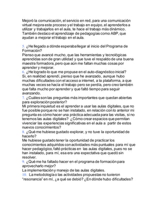 Mejoró la comunicación, el servicio en red, para una comunicación
virtual mejora este proceso yel trabajo en equipo,el aprenderlos a
utilizar y trabajarlos en el aula, te hace el trabajo más dinámico.
También destaco el aprendizaje de pedagogías como ABP,que
ayudan a mejorar el trabajo en el aula.
¿He llegado a dónde esperaballegar al inicio del Programa de
Formación?
Pienso que avancé mucho, que las herramientas y tecnológicas
aprendidas son de gran utilidad y que tuve el respaldo de una buena
maestra formadora, pero que aún me faltan muchas cosas por
aprender y mejorar.
¿He logrado lo que me propuse en el auto-diagnóstico inicial?
Si, en realidad aprendí, pienso que he avanzado, aunque hubo
muchas dificultades con el acceso a internet, a la plataforma, a que
muchas veces se hacía el trabajo pero se perdía, pero creo también
que falta mucho por aprender y que faltó tiempo para seguir
avanzando.
¿Cuálesson las preguntas más importantes que quedan abiertas
para exploraciónposterior?
Mi primera inquietud es el aprender a usar las aulas digitales, que no
fue posible porque no se han instalado, en relación con lo anterior mi
pregunta es cómo hacer una práctica adecuada para las visitas, si no
tenemos las aulas digitales? ¿Cómo crear espacios que permitan
vivenciar las experiencias significativas en el aula a partir de estos
nuevos conocimientos?
¿Qué me hubiese gustado explorar, y no tuve la oportunidad de
hacerlo?
Me hubiese gustado tener la oportunidad de practicar los
conocimientos adquiridos conactividades más puntuales para mí que
hacer pedagógico,faltó prácticas en las aulas digitales, pues no se
han instalado, para mí, esa era una expectativa que quedó sin
resolver.
¿Qué me ha faltado hacer en el programa de formaciónpara
aprovecharlo mejor?
La implementacióny manejo de las aulas digitales.
Lametodologíao las actividades propuestas no tuvieron
“resonancia” en mí, ¿a qué se debió? ¿En dónde hubo dificultades?
 
