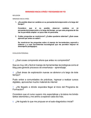 MIRANDO HACIA ATRÁS Y REVISANDO MI YO
REFLEXION
MIRANDO HACIA ATRÁS
1. ¿Es posible observar cambios en su pensamiento/comprensión a lo largo del
tiempo?
Considero que si es posible observar cambios en mi
pensamiento/comprensión a lo largo del tiempo, ya que este programa de tita
me ha permitido ampliar un poco más mi panorama.
2. Cuáles preguntas se resolvieron? ¿Cuáles quedaron abiertas? ¿Qué cosas
aprendí que antes no sabía?.
Se resolvieron las preguntas sobre el manejo de herramientas y aprendí a
elaborar y a usar herramientas tecnológicas que me permiten mejorar mi
desempeño pedagógico.
EVOLUCION PERSONAL
 ¿Qué cosas comprendo ahora que antes no comprendía?
Que es muy útil y fácil el manejo de herramientas tecnológicas como el
blog para generar procesos de enseñanza – aprendizaje.
 ¿Qué áreas de exploración nuevas se abrieron a lo largo de éste
tiempo?
Pude entrar a comunidades de prácticas, ingresar a realizar cursos
digitales, aprovechar mucho material de internet
 ¿He llegado a dónde esperaba llegar al inicio del Programa de
Formación?
Considero que el curso supero mis expectativas y la tutora me brindo
tantos elementos y me animo a explorar cada día más.
 ¿He logrado lo que me propuse en el auto-diagnóstico inicial?
 