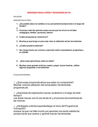 MIRANDO HACIA ATRÁS Y REVISANDO MI YO
REFLEXION
MIRANDOHACIA ATRÁS
1. ¿Es posible observar cambios en su pensamiento/comprensión a lo largo del
tiempo?
2.
3. Si porque cada dia aprendo cosas nuevas que me sirven en mi labor
oedagogica, familiar, personal y laboral
4. Cuáles preguntas se resolvieron?
5. Muchas ya que tengo un poco mas claro la utilización de las herramientas
6. ¿Cuáles quedaron abiertas?
7. Aun tengo mucho por conocer y aprender sobre conputadores ,programas y
su utilidad
8. ¿Qué cosas aprendí que antes no sabía?
9. Muchas como guardar archivos, copiar y pegar ,buscar laminas ,utilizar
algunos programas o herramientas
EVOLUCION PERSONAL
¿Qué cosas comprendoahora que antes no comprendía?
Muchas como la utilización del computador,herramientas,
programas,etc
¿Qué áreas de exploración nuevas se abrieron a lo largo de éste
tiempo?
Las áreas nuevas son el uso de las tic y el proceso de enseñanza de
las mismas
¿He llegado a dónde esperaballegar al inicio del Programa de
Formación?
Aunque se que me falta mucho por aprender,me siento satisfecha
porque siento que avance y aprendi nuevas herramientas
 