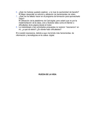 6. ¿Qué me hubiese gustado explorar, y no tuve la oportunidad de hacerlo?
R/ Mejor desarrollo en edición y utilización de herramientas de video.
7. ¿Qué me ha faltado hacer en el programa de formación para aprovecharlo
mejor?
R/ Utilización de la plataforma de Cali digital, pero aclaró que no por la
implementación de la clase, sino a factores tales como el internet o
dificultades de la página desde el motor.
8. La metodología o las actividades propuestas no tuvieron “resonancia” en
mí, ¿a qué se debió? ¿En dónde hubo dificultades?
R/ si existió resonancia, debido a que me brindo más herramientas de
información y tecnológicas en la cultura digital.
RUEDA DE LA VIDA
 
