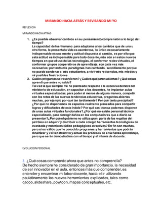 MIRANDO HACIA ATRÁS Y REVISANDO MI YO
REFLEXION
MIRANDOHACIA ATRÁS
1. ¿Es posible observar cambios en su pensamiento/comprensión a lo largo del
tiempo?
La capacidad del ser humano para adaptarse a los cambios que de una u
otra forma, le presenta la vida es asombrosa, lo único necesariamente
indispensable es una mente y actitud dispuesta al cambio, es por ello que
esta actitud es indispensable para todo docente, más aún en estos nuevos
tiempos en que el uso de las tecnologías, el conformar redes virtuales, el
conformar grupos cooperativos de aprendizaje, son cada vez más
necesarios; por tanto mis paradigmas han cambiado, sencillamente porque
no puedo condenar a mis estudiantes, a vivir mis reticencias, mis miedos y
mi posibles frustraciones.
2. Cuáles preguntas se resolvieron? ¿Cuáles quedaron abiertas? ¿Qué cosas
aprendí que antes no sabía?
Tal vez la que siempre me he planteado respecto a la excesiva demora del
ministerio de educación, en capacitar a los docentes, he implantar aulas
virtuales especializadas, para poder al menos de alguna manera, competir
con los retos de las nuevas tendencias educativas, preguntas abiertas
muchas, por ejemplo por-qué tan tardíamente? Por qué tanta precipitad?
¿Por qué no disponemos de espacios realmente planeados para compartir
logros y dificultades de esta índole? Por qué casi nunca podemos disponer
de unas aulas virtuales funcionales? ¿Por qué no existe personal técnico
especializado, para corregir daños en los computadores que a diario se
presentan?¿Por qué el gobierno no utiliza gran parte de las regalías del
petróleo en adquirir y distribuir a cada colegio herramientas tecnológicas de
avanzada y materiales lúdico pedagógicos atractivos? En fin son muchas,
pero si es válido que he conocido programas y herramientas que podrán
dinamizar y volver atractivo y actual los procesos de enseñanza aprendizaje,
pero que serán demostrables con el tiempo y el interés de docente.
EVOLUCION PERSONAL
¿Qué cosas comprendoahora que antes no comprendía?
De hecho siempre he considerado de granimportancia, la necesidad
de ser innovador en el aula, entonces más que comprender,es
entender y encaminar mi labor docente,hacia el ir utilizando
paulatinamente las nuevas herramientas explicadas,tales como
cacoo,slideshare, powtoon, mapas conceptuales,etc.
 