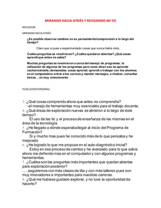 MIRANDO HACIA ATRÁS Y REVISANDO MI YO
REFLEXION
MIRANDOHACIA ATRÁS
¿Es posible observar cambios en su pensamiento/comprensión a lo largo del
tiempo?
Claro que si pues e experimentado cosas que nunca había visto,
Cuáles preguntas se resolvieron? ¿Cuáles quedaron abiertas? ¿Qué cosas
aprendí que antes no sabía?
Muchas preguntas se resolvieron a cerca del manejo de programas; la
utilización de algunos de los programas pero como dicen eso se aprende
cacharreándole;demasiadas cosas aprendí; aprendí a trabajar con los alumnos
en el computadora entrar a los correos y mandar mensajes, a chatear, consultar
tareas… es muy emocionante.
EVOLUCION PERSONAL
¿Qué cosas comprendoahora que antes no comprendía?
-el manejo de herramientas muy esenciales para el trabajo docente.
¿Qué áreas de exploración nuevas se abrieron a lo largo de éste
tiempo?
El uso de las tic y el procesode enseñanza de las mismas en el
área de la tecnología.
¿He llegado a dónde esperaballegar al inicio del Programa de
Formación?
Si y mucho mas pues he conocido más de lo que pensaba y he
mejorado
¿He logrado lo que me propuse en el auto-diagnóstico inicial?
Estoy en ese proceso de cambio y he avanzado para lo que sabía
ahora me defiendo mas en el computadory con algunos programas y
herramientas.
¿Cuálesson las preguntas más importantes que quedan abiertas
para exploraciónposterior?
…..seguiremos conmás clases de tita y con más talleres pues son
muy innovadores e importantes para nuestras carreras.
¿Qué me hubiese gustado explorar, y no tuve la oportunidad de
hacerlo?
 