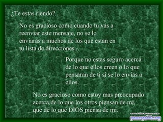 ¿Te estas riendo?... No es gracioso como cuando tu vas a reenviar este mensaje, no se lo enviaras a muchos de los que estan en tu lista de direcciones... Porque no estas seguro acerca de lo que ellos creen o lo que pensaran de ti si se lo envías a ellos. No es gracioso como estoy mas preocupado acerca de lo que los otros piensan de mí, que de lo que DIOS piensa de mí. 