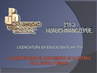211-3 HUAUCHINANGO,PUE. LICENCIATURA EN EDUCACION PLAN 1994 LA CONSTRUCCION DEL CONOCIMIENTO DE LA HISTORIA  EN LA ESCUELA PRIMARIA 