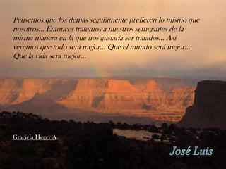 Pensemos que los demás seguramente prefieren lo mismo que
nosotros... Entonces tratemos a nuestros semejantes de la
misma manera en la que nos gustaría ser tratados... Así
veremos que todo será mejor... Que el mundo será mejor...
Que la vida será mejor...




Graciela Heger A.
 