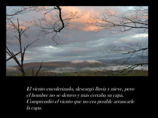 El viento encolerizado, descargó lluvia y nieve, pero
el hombre no se detuvo y más cerraba su capa.
Comprendió el viento que no era posible arrancarle
la capa.
 