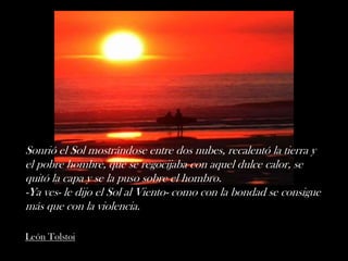 Sonrió el Sol mostrándose entre dos nubes, recalentó la tierra y
el pobre hombre, que se regocijaba con aquel dulce calor, se
quitó la capa y se la puso sobre el hombro.
-Ya ves- le dijo el Sol al Viento- como con la bondad se consigue
más que con la violencia.

León Tolstoi
 