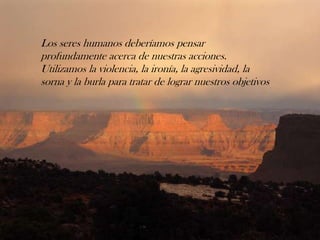 Los seres humanos deberíamos pensar
profundamente acerca de nuestras acciones.
Utilizamos la violencia, la ironía, la agresividad, la
sorna y la burla para tratar de lograr nuestros objetivos
 
