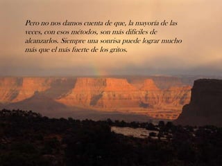 Pero no nos damos cuenta de que, la mayoría de las
veces, con esos métodos, son más difíciles de
alcanzarlos. Siempre una sonrisa puede lograr mucho
más que el más fuerte de los gritos.
 