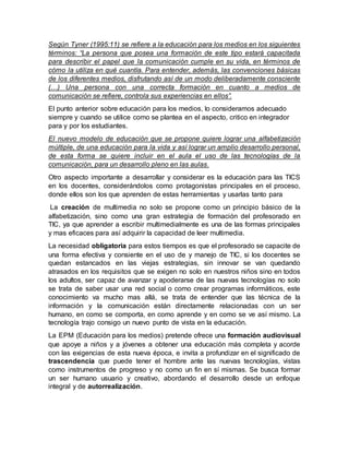 Según Tyner (1995:11) se refiere a la educación para los medios en los siguientes
términos: “La persona que posea una formación de este tipo estará capacitada
para describir el papel que la comunicación cumple en su vida, en términos de
cómo la utiliza en qué cuantía. Para entender, además, las convenciones básicas
de los diferentes medios, disfrutando así de un modo deliberadamente consciente
(…) Una persona con una correcta formación en cuanto a medios de
comunicación se refiere, controla sus experiencias en ellos”.
El punto anterior sobre educación para los medios, lo consideramos adecuado
siempre y cuando se utilice como se plantea en el aspecto, critico en integrador
para y por los estudiantes.
El nuevo modelo de educación que se propone quiere lograr una alfabetización
múltiple, de una educación para la vida y así lograr un amplio desarrollo personal,
de esta forma se quiere incluir en el aula el uso de las tecnologías de la
comunicación, para un desarrollo pleno en las aulas.
Otro aspecto importante a desarrollar y considerar es la educación para las TICS
en los docentes, considerándolos como protagonistas principales en el proceso,
donde ellos son los que aprenden de estas herramientas y usarlas tanto para
La creación de multimedia no solo se propone como un principio básico de la
alfabetización, sino como una gran estrategia de formación del profesorado en
TIC, ya que aprender a escribir multimedialmente es una de las formas principales
y mas eficaces para así adquirir la capacidad de leer multimedia.
La necesidad obligatoria para estos tiempos es que el profesorado se capacite de
una forma efectiva y consiente en el uso de y manejo de TIC, si los docentes se
quedan estancados en las viejas estrategias, sin innovar se van quedando
atrasados en los requisitos que se exigen no solo en nuestros niños sino en todos
los adultos, ser capaz de avanzar y apoderarse de las nuevas tecnologías no solo
se trata de saber usar una red social o como crear programas informáticos, este
conocimiento va mucho mas allá, se trata de entender que las técnica de la
información y la comunicación están directamente relacionadas con un ser
humano, en como se comporta, en como aprende y en como se ve así mismo. La
tecnología trajo consigo un nuevo punto de vista en la educación.
La EPM (Educación para los medios) pretende ofrece una formación audiovisual
que apoye a niños y a jóvenes a obtener una educación más completa y acorde
con las exigencias de esta nueva época, e invita a profundizar en el significado de
trascendencia que puede tener el hombre ante las nuevas tecnologías, vistas
como instrumentos de progreso y no como un fin en sí mismas. Se busca formar
un ser humano usuario y creativo, abordando el desarrollo desde un enfoque
integral y de autorrealización.
 