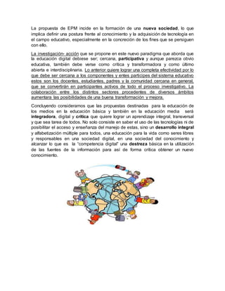 La propuesta de EPM incide en la formación de una nueva sociedad, lo que
implica definir una postura frente al conocimiento y la adquisición de tecnología en
el campo educativo, especialmente en la concreción de los fines que se persiguen
con ello.
La investigación- acción que se propone en este nuevo paradigma que aborda que
la educación digital debiese ser; cercana, participativa y aunque parezca obvio
educativa, también debe verse como crítica y transformadora y como último
abierta e interdisciplinaria. Lo anterior quiere lograr una completa efectividad por lo
que debe ser cercana a los componentes y entes participes del sistema educativo
estos son los docentes, estudiantes, padres y la comunidad cercana en general,
que se convertirán en participantes activos de todo el proceso investigativo. La
colaboración entre los distintos sectores procedentes de diversos ámbitos
aumentara las posibilidades de una buena transformación y mejora.
Concluyendo consideramos que las propuestas destinadas para la educación de
los medios en la educación básica y también en la educación media será
integradora, digital y critica que quiere lograr un aprendizaje integral, transversal
y que sea tarea de todos. No solo consiste en saber el uso de las tecnologías ni de
posibilitar el acceso y enseñanza del manejo de estas, sino un desarrollo integral
y alfabetización múltiple para todos, una educación para la vida como seres libres
y responsables en una sociedad digital, en una sociedad del conocimiento y
alcanzar lo que es la “competencia digital” una destreza básica en la utilización
de las fuentes de la información para así de forma crítica obtener un nuevo
conocimiento.
 