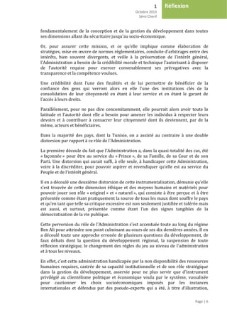 1
Octobre 2013
Sémi Cherif
Page | 6
Réflexion
fondamentalement de la conception et de la gestion du développement dans toutes
ses dimensions allant du sécuritaire jusqu'au socio-économique.
Or, pour assurer cette mission, et ce qu'elle implique comme élaboration de
stratégies, mise en œuvre de normes réglementaires, conduite d'arbitrages entre des
intérêts, bien souvent divergents, et veille à la préservation de l'intérêt général,
l'Administration a besoin de la crédibilité morale et technique l'autorisant à disposer
de l'autorité requise pour exercer convenablement ses prérogatives avec la
transparence et la compétence voulues.
Une crédibilité dont l'une des finalités et de lui permettre de bénéficier de la
confiance des gens qui verront alors en elle l'une des institutions clés de la
consolidation de leur citoyenneté en étant à leur service et en étant le garant de
l'accès à leurs droits.
Parallèlement, pour ne pas dire concomitamment, elle pourrait alors avoir toute la
latitude et l'autorité dont elle a besoin pour amener les individus à respecter leurs
devoirs et à contribuer à consacrer leur citoyenneté dont ils deviennent, par de la
même, acteurs et bénéficiaires.
Dans la majorité des pays, dont la Tunisie, on a assisté au contraire à une double
distorsion par rapport à ce rôle de l'Administration.
La première découle du fait que l'Administration a, dans la quasi-totalité des cas, été
« façonnée » pour être au service du « Prince », de sa Famille, de sa Cour et de son
Parti. Une distorsion qui aurait suffi, à elle seule, à handicaper cette Administration,
voire à la discréditer, pour pouvoir aspirer et revendiquer qu'elle est au service du
Peuple et de l'intérêt général.
Il en a découlé une deuxième distorsion de cette instrumentalisation, démunie qu'elle
s'est trouvée de cette dimension éthique et des moyens humains et matériels pour
pouvoir jouer son rôle « originel » et « naturel », qui consiste à être perçue et à être
présentée comme étant pratiquement la source de tous les maux dont souffre le pays
et qu'en tant que telle sa critique excessive est non seulement justifiée et tolérée mais
est aussi, et surtout, présentée comme étant l'un des signes tangibles de la
démocratisation de la vie publique.
Cette perversion du rôle de l'Administration s'est accentuée toute au long du régime
Ben Ali pour atteindre son point culminant au cours de ses dix dernières années. Il en
a découlé toute une approche erronée de plusieurs questions du développement, de
faux débats dont la question du développement régional, la suspension de toute
réflexion stratégique, le changement des règles du jeu au niveau de l'administration
et à tous les niveaux.
En effet, c'est cette administration handicapée par la non disponibilité des ressources
humaines requises, castrée de sa capacité institutionnelle et de son rôle stratégique
dans la gestion du développement, asservie pour ne plus servir que d'instrument
privilégié au clientélisme politique et économique voulu par le système, vassalisée
pour cautionner les choix socioéconomiques imposés par les instances
internationales et défendus par des pseudo-experts qui a été, à titre d'illustration,
 