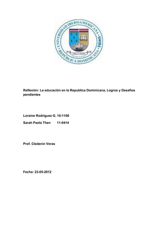 Reflexión: La educación en la Republica Dominicana, Logros y Desafíos
pendientes




Loraine Rodríguez G. 10-1108

Sarah Paola Then       11-0414




Prof. Cledenin Veras




Fecha: 23-05-2012
 