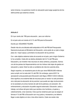 seria inmenso, no queremos invertir en educación para luego quejarnos de los
delincuentes que estamos criando.




Articulo 2

El 4 por ciento del PIB para educación, pero con reforma

En el país solo se invierte el 2.2 % del PIB para la Educación

Escrito por: EDUARDO TEJERA

Desde más de una década está estipulado el 4% del PIB del Presupuesto
Nacional anual para el Ministerio de Educación, como parte de un plan a largo
plazo de mayor apoyo y prioridad a la educación de la juventud.

Con este objetivo estamos todos de acuerdo en el país, pero ningún Gobierno
lo ha cumplido. Cada año se dedica alrededor del 2.2 % del PIB para
Educación y se invierten más recursos en otras carteras y proyectos. Somos
uno de los países de Hispanoamérica con los índices más bajos de gastos en
educación y salud. Este ha sido un problema de más de cuarenta años.

Según expertos, se necesitaría para el año que viene RD$ 85,000 millones
para cumplir con la meta del 4 % del PIB. Sin embargo, para el 2011 la
apropiación presupuestal para Educación solo llega a RD$ 41,534.0 millones.
Esto significa una evidente falta de recursos para un sector no solo prioritario
sino vital para la educación de la juventud, que puede ser algo revolucionario
en la sociedad y la única manera de salir de la pobreza y la exclusión. Sin
entrenamiento y educación el pueblo seguirá estancado. Educación, salud y
trabajo, es la llave del gran éxito que cambia a los hombres y mujeres y,
colectivamente, a las naciones. Creo que los reclamos para que se asigne el
famoso 4 % del PIB a Educación son muy justos y necesarios y se debería
llegar a esta objetivo en dos o tres años máximo. Cada vez existe más
 