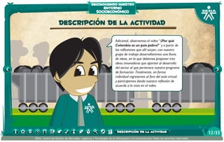 reconociendo nuestro
                                                     entorno
                                                  socioeconómico

                   Descripción de la actividad

                                                                  Adicional, observemos el video “¿Por qué
                                                                  Colombia es un país pobre?” y a partir de
                                                                  las reflexiones que allí surjan, con nuestro
                                                                  grupo de trabajo desarrollaremos una lluvia
                                                                  de ideas, en la que debemos proponer tres
                                                                  ideas innovadoras que aporten al desarrollo
                                                                  del sector al que pertenece nuestro programa
                                                                  de formación. Finalmente, en forma
                                                                  individual ingresemos al foro del aula virtual
                                                                  y participemos dando nuestra reflexión de
                                                                  acuerdo a lo visto en el video.




                                                                   descripción de la actividad                                   12 /33
SENA, Centro de Gestión de Mercados, Logística y Tecnologías de la Información y la Comunicación.Todos los derechos reservados
 