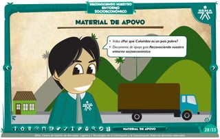 reconociendo nuestro
                                                     entorno
                                                  socioeconómico

                                  material de apoyo

                                                              •	 Video ¿Por qué Colombia es un país pobre?
                                                              •	 Documento de apoyo guía Reconociendo nuestro
                                                                 entorno socioeconómico




                                                                          material de apoyo                                      28 /33
SENA, Centro de Gestión de Mercados, Logística y Tecnologías de la Información y la Comunicación.Todos los derechos reservados
 