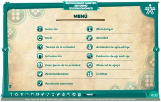 reconociendo nuestro
                                                     entorno
                                                  socioeconómico

                                                       Menú

                      Inducción                                                  Metodología

                      Inicio                                                     Actividad


                      Tiempo de la actividad                                     Ambientes de aprendizaje


                      Introducción                                               Evidencias de aprendizaje

                      Descripción de la actividad                                Material de apoyo

                      Recomendaciones                                            Créditos


                      Resultados esperados


                                                                      menú                                                       4 /33
SENA, Centro de Gestión de Mercados, Logística y Tecnologías de la Información y la Comunicación.Todos los derechos reservados
 
