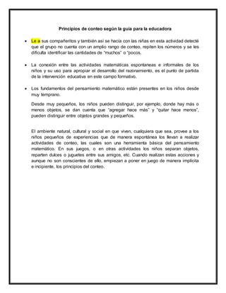Principios de conteo según la guía para la educadora
 Le a sus compañeritos y también así se hacía con las niñas en esta actividad detecté
que el grupo no cuenta con un amplio rango de conteo, repiten los números y se les
dificulta identificar las cantidades de “muchos” o “pocos.
 La conexión entre las actividades matemáticas espontaneas e informales de los
niños y su uso para apropiar el desarrollo del razonamiento, es el punto de partida
de la intervención educativa en este campo formativo.
 Los fundamentos del pensamiento matemático están presentes en los niños desde
muy temprano.
Desde muy pequeños, los niños pueden distinguir, por ejemplo, donde hay más o
menos objetos, se dan cuenta que “agregar hace más” y “quitar hace menos”,
pueden distinguir entre objetos grandes y pequeños.
El ambiente natural, cultural y social en que viven, cualquiera que sea, provee a los
niños pequeños de experiencias que de manera espontánea los llevan a realizar
actividades de conteo, las cuales son una herramienta básica del pensamiento
matemático. En sus juegos, o en otras actividades los niños separan objetos,
reparten dulces o juguetes entre sus amigos, etc. Cuando realizan estas acciones y
aunque no son conscientes de ello, empiezan a poner en juego de manera implícita
e incipiente, los principios del conteo.
 