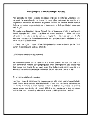 Principios para la educadora según Baroody
Para Baroody los niños en edad preescolar empiezan a contar del uno al diez por
medio de la repetición de manera propia para ellos y después los asocian con
conjuntos de elementos de menor a mayor son capaces de crear un modelo con sus
dedos y así mostrar representaciones de sus edades o de la cantidad de cosas que
ellos tengan.
Otro punto de vista para mi es que Baroody da a entender que el niño le colocas dos
objetos ejemplo una libreta y un lápiz los niños empiezan a contar de forma
relevante no importa si es de derecha a izquierda o viceversa por que el niño
reacciona que son dos elementos diferentes pero que juntos son un conjunto de dos
cosas y que se pueden contar
El objetivo es lograr comprender la correspondencia de los números ya que cada
número representa una cantidad diferente.
Conocimiento intuitivo de equivalencia
Mediante las experiencias de contar un niño también puede descubrir que es lo que
hace cambiar un número, por ejemplo puede juntar un bloque con otro bloque y se
dará cuenta que dejara de ser uno y serán dos de la misma manera ocurrirá a la
hora de quitar se dará cuenta que de ser dos pasara de nuevo a ser solo uno.
Conocimiento intuitivo de magnitud
Los niños tienen la capacidad de conocer que es más y que es menos por lo tanto
se les facilita reconocer que es más grande o que es más pequeño y las diferencian
con mucha facilidad y asocian distintos números a distintas magnitudes por ejemplo
cuando ven un jugo de 500 ml y uno de 100ml se dan cuenta que el jugo de envase
grande tiene más contenido por lo mismo es más grande y con más cantidad.
 