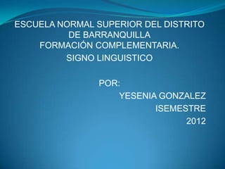 ESCUELA NORMAL SUPERIOR DEL DISTRITO
          DE BARRANQUILLA
    FORMACIÓN COMPLEMENTARIA.
         SIGNO LINGUISTICO

               POR:
                   YESENIA GONZALEZ
                          ISEMESTRE
                                2012
 