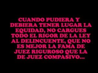 CUANDO PUDIERA Y DEBIERA TENER LUGAR LA EQUIDAD, NO CARGUES TODO EL RIGOR DE LA LEY AL DELINCUENTE, QUE NO ES MEJOR LA FAMA DE JUEZ RIGUROSO QUE LA DE JUEZ COMPASIVO… 