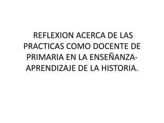 REFLEXION ACERCA DE LAS PRACTICAS COMO DOCENTE DE PRIMARIA EN LA ENSEÑANZA-APRENDIZAJE DE LA HISTORIA.  