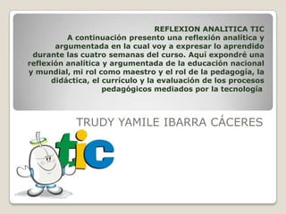 REFLEXION ANALITICA TIC
A continuación presento una reflexión analítica y
argumentada en la cual voy a expresar lo aprendido
durante las cuatro semanas del curso. Aquí expondré una
reflexión analítica y argumentada de la educación nacional
y mundial, mi rol como maestro y el rol de la pedagogía, la
didáctica, el currículo y la evaluación de los procesos
pedagógicos mediados por la tecnología.
TRUDY YAMILE IBARRA CÁCERES
 