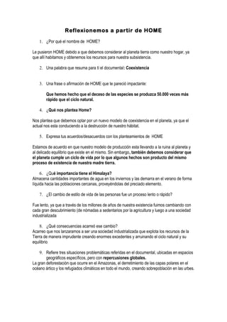 Reflexionemos a partir de HOME

    1. ¿Por qué el nombre de HOME?

Le pusieron HOME debido a que debemos considerar al planeta tierra como nuestro hogar, ya
que allí habitamos y obtenemos los recursos para nuestra subsistencia.

    2. Una palabra que resuma para tí el documental: Coexistencia


    3. Una frase o afirmación de HOME que te pareció impactante:

        Que hemos hecho que el deceso de las especies se produzca 50.000 veces más
        rápido que el ciclo natural.

    4. ¿Qué nos plantea Home?

Nos plantea que debemos optar por un nuevo modelo de coexistencia en el planeta, ya que el
actual nos esta conduciendo a la destrucción de nuestro hábitat.

    5. Expresa tus acuerdos/desacuerdos con los planteamientos de HOME

Estamos de acuerdo en que nuestro modelo de producción esta llevando a la ruina al planeta y
al delicado equilibrio que existe en el mismo. Sin embargo, también debemos considerar que
el planeta cumple un ciclo de vida por lo que algunos hechos son producto del mismo
proceso de existencia de nuestra madre tierra.

     6. ¿Qué importancia tiene el Himalaya?
Almacena cantidades importantes de agua en los inviernos y las demarra en el verano de forma
líquida hacia las poblaciones cercanas, proveyéndolas del preciado elemento.

    7. ¿El cambio de estilo de vida de las personas fue un proceso lento o rápido?

Fue lento, ya que a través de los millones de años de nuestra existencia fuimos cambiando con
cada gran descubrimiento (de nómadas a sedentarios por la agricultura y luego a una sociedad
industrializada

    8. ¿Qué consecuencias acarreó ese cambio?
Acarreo que nos lanzaramos a ser una sociedad industrializada que explota los recursos de la
Tierra de manera imprudente creando enormes excedentes y arruinando el ciclo natural y su
equilibrio

    9. Refiere tres situaciones problemáticas referidas en el documental, ubicadas en espacios
        geográficos específicos, pero con repercusiones globales.
La gran deforestación que ocurre en el Amazonas, el derretimiento de las capas polares en el
océano ártico y los refugiados climáticos en todo el mundo, creando sobrepoblación en las urbes.
 