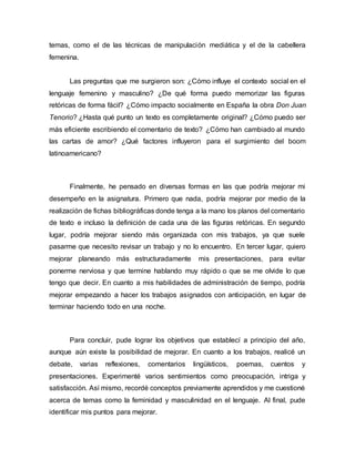 temas, como el de las técnicas de manipulación mediática y el de la cabellera
femenina.
Las preguntas que me surgieron son: ¿Cómo influye el contexto social en el
lenguaje femenino y masculino? ¿De qué forma puedo memorizar las figuras
retóricas de forma fácil? ¿Cómo impacto socialmente en España la obra Don Juan
Tenorio? ¿Hasta qué punto un texto es completamente original? ¿Cómo puedo ser
más eficiente escribiendo el comentario de texto? ¿Cómo han cambiado al mundo
las cartas de amor? ¿Qué factores influyeron para el surgimiento del boom
latinoamericano?
Finalmente, he pensado en diversas formas en las que podría mejorar mi
desempeño en la asignatura. Primero que nada, podría mejorar por medio de la
realización de fichas bibliográficas donde tenga a la mano los planos del comentario
de texto e incluso la definición de cada una de las figuras retóricas. En segundo
lugar, podría mejorar siendo más organizada con mis trabajos, ya que suele
pasarme que necesito revisar un trabajo y no lo encuentro. En tercer lugar, quiero
mejorar planeando más estructuradamente mis presentaciones, para evitar
ponerme nerviosa y que termine hablando muy rápido o que se me olvide lo que
tengo que decir. En cuanto a mis habilidades de administración de tiempo, podría
mejorar empezando a hacer los trabajos asignados con anticipación, en lugar de
terminar haciendo todo en una noche.
Para concluir, pude lograr los objetivos que establecí a principio del año,
aunque aún existe la posibilidad de mejorar. En cuanto a los trabajos, realicé un
debate, varias reflexiones, comentarios lingüísticos, poemas, cuentos y
presentaciones. Experimenté varios sentimientos como preocupación, intriga y
satisfacción. Así mismo, recordé conceptos previamente aprendidos y me cuestioné
acerca de temas como la feminidad y masculinidad en el lenguaje. Al final, pude
identificar mis puntos para mejorar.
 