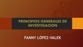 PRINCIPIOS GENERALES DE
INVESTIGACION
FANNY LÓPEZ-VALEK
 