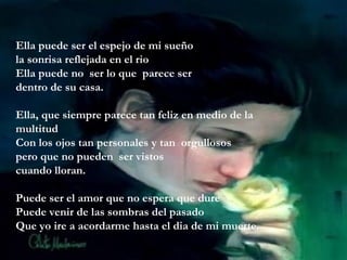 Ella puede ser el espejo de mi sueño la sonrisa reflejada en el rio  Ella puede no  ser lo que  parece ser dentro de su casa. Ella, que siempre parece tan feliz en medio de la multitud Con los ojos tan personales y tan  orgullosos pero que no pueden  ser vistos cuando lloran. Puede ser el amor que no espera que dure Puede venir de las sombras del pasado Que yo ire a acordarme hasta el dia de mi muerte. 