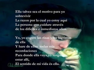 Ella talvez sea el motivo para yo sobrevivir La razon por la cual yo estoy aqui La persona que cuidare através de los dificiles e inmediatos años. Yo, yo cogere las risas y las lágrimas de ella Y hare de ellas  todas mis recordaciones Para donde ella vaya,yo tengo que estar alli, El sentido de mi vida és ella. 