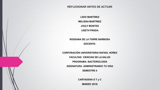 REFLEXIONAR ANTES DE ACTUAR
LEED MARTÍNEZ
MELISSA MARTÍNEZ
JHULY MONTES
LISETH PRADA
ROSSANA DE LA TORRE BARBOSA
DOCENTE:
CORPORACIÓN UNIVERSITARIA RAFAEL NÚÑEZ
FACULTAD: CIENCIAS DE LA SALUD
PROGRAMA: BACTERIOLOGÍA
ASIGNATURA: ADMINISTRANDO TU VIDA
SEMESTRE II
CARTAGENA D T y C
MARZO 2016
 