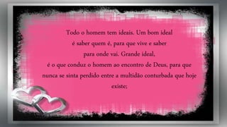 Todo o homem tem ideais. Um bom ideal
é saber quem é, para que vive e saber
para onde vai. Grande ideal,
é o que conduz o homem ao encontro de Deus, para que
nunca se sinta perdido entre a multidão conturbada que hoje
existe;
 