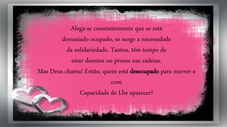 Alega-se constantemente que se está
demasiado ocupado, se surge a necessidade
da solidariedade. Tantos, têm tempo de
estar doentes ou presos nas cadeias.
Mas Deus chama! Então, quem está desocupado para morrer e
com
Capacidade de Lhe aparecer?
 