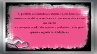 O problema dos anarquistas e ateístas, é Deus. Embora se
apresentem simpáticos, normalmente actuam nas sombras e o que
lhes convém
é a corrupção moral, a dos espíritos, a confusão e, o mais grave,
querem a cegueira das inteligências.
 