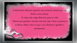 A alma busca alimento especial, mas acessível, mesmo que seja
frente a uma criança.
O corpo não: exige alimentos para ter vida.
Admira que quando o homem está mal, seja a alma a primeira a
se deixar abater, uma vez que o seu alimento é gratuito e
permanente;
 