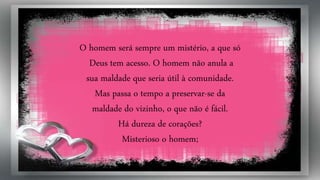 O homem será sempre um mistério, a que só
Deus tem acesso. O homem não anula a
sua maldade que seria útil à comunidade.
Mas passa o tempo a preservar-se da
maldade do vizinho, o que não é fácil.
Há dureza de corações?
Misterioso o homem;
 