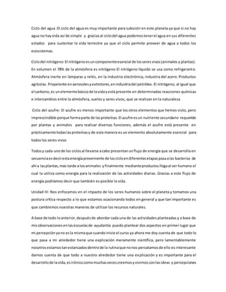 Ciclo del agua :El ciclo del agua es muy importante para subsistir en este planeta ya que si no hay
agua no hayvida así de simple y graciasal ciclodel agua podemostenerel agua en sus diferentes
estados para sustentar la vida terrestre ya que el ciclo permite proveer de agua a todos los
ecosistemas.
Ciclodel nitrógeno:El nitrógenoesuncomponenteesencial de losseresvivos(animales y plantas).
En volumen el 78% de la atmósfera es nitrógeno El nitrógeno líquido se usa como refrigerante.
Atmósfera inerte en lámparas y relés, en la industria electrónica, industria del acero. Productos
agrícolas. Propelente enaerosolesyextintores,enindustriadel petróleo. El nitrógeno, al igual que
el carbono,es unelementobásicode lavidayestá presente en determinadas reacciones químicas
e intercambios entre la atmósfera, suelos y seres vivos, que se realizan en la naturaleza
Ciclo del azufre: El azufre es menos importante que los otros elementos que hemos visto, pero
imprescindible porque formaparte de lasproteínas.El azufre esun nutriente secundario requerido
por plantas y animales para realizar diversas funciones, además el azufre está presente en
prácticamente todaslasproteínasy de esta manera es un elemento absolutamente esencial para
todos los seres vivos
Todosy cada unode los ciclosal llevarse acabo presentanunflujo de energía que se desarrolla en
secuenciaesdecirestaenergíaproveniente de loscicloendiferentesetapaspasaalas bacterias de
ahí a lasplantas,más tarde a losanimales yfinalmente medianteproductosllegaal ser humano el
cual la utiliza como energía para la realización de las actividades diarias. Gracias a este flujo de
energía podríamos decir que también es posible la vida.
Unidad III: Nos enfocamos en el impacto de los seres humanos sobre el planeta y tomamos una
postura crítica respecto a lo que estamos ocasionando todos en general y que tan importante es
que cambiemos nuestras maneras de utilizar los recursos naturales.
A base de todo loanterior,despuésde abordar cada una de las actividades planteadas y a base de
misobservacionesenlasescuelasde ayudantía puedo plantear dos aspectos en primer lugar que
mi percepciónyano esla mismaque cuandoinicie el curso ya ahora me doy cuenta de que todo lo
que pasa a mi alrededor tiene una explicación meramente científica, pero lamentablemente
nosotrosestamostanestancadosdentrode la rutinaque nonos percatamosde ello es interesante
darnos cuenta de que todo a nuestro alrededor tiene una explicación y es importante para el
desarrollode lavida,esirónicocomomuchasvecescreemosyvivimosconlasideas y percepciones
 