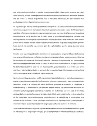 que otros nos imponen cómo es posible entonces que toda la vida creamos personas que creen
saberlas cosas, porque vivir engañadosconque tenemossolocincosentidosi realmente tenemos
más de veinte .Es así que mi punto de vista se ha vuelto más crítico ,mis observaciones más
puntuales y mis investigaciones más recurrentes.
En segundo lugar me doy cuenta que en la escuela primaria las ciencias naturales son enseñadas
solamente porque vienen marcada en el currículo y son enseñadas solo a base del libro de textos
cuandoel niñorealmente necesitaexperiencias diferentes, nuevas y desafiantes que lo ayuden a
comprometerse con el entorno que lo rodea y que se pregunten el porqué de las cosas, que
investiguen que analicen y que el conocimiento no solo se quede o esté dentro del aula, además
para la enseñanza de ciencias no se necesita un laboratorio si no que estas se pueden aprender
hasta con el mas sencillo experimento pero bien planteado y que los ponga a pensar sobre
fenómenos.
Por otra parte la participaciónde loscientíficosyde los ciudadanos en general hacen de la ciencia
una construcciónsocial que evoluciona constantementedesarrollando unpensamientocríticoque
lespermitaorientarsuactuar dentrode la sociedadyal mismotiempo asesorar a la comunidad en
la resoluciónde problemáticasdesde su esfera de acción. Nos encontramos en el siglo XXI donde
las demandas educativas cada vez son más exigentes y es preciso que la sociedad sepa tomar
decisiones bien fundamentadas en una sociedad en cuanto a los problemas que nos competen a
todos como puede ser el cuidado del medio ambiente.
La cienciacontribuye a resolver problemas tanto en la sociedad como en los individuos ya que es
gracias estapodemoscomprender los fenómenos y los procesos naturales para tomar decisiones
favorables respecto al cuidado del medio ambiente, promover el respeto y el cuidado de la
biodiversidad y la promoción de un consumo responsable de los componentes naturales del
ambiente Comunicayexplica las interaccionesentre los materiales haciendo uso de modelos,
destacandolasmecánicas(cambiode formao estadofísico),lastérmicas(incluyendo la naturaleza
de los materiales como conductores y no conductores, la medición de la temperatura y su
diferencia con el calor), y las de naturaleza ondulatoria (luz, sonido y sismos) para incidir en el
mejoramiento de las condiciones de vida propia y de sus futuros alumnos de primaria.
Sinduda esnecesarioEducarpara el sigloXXI es decirenseñarcienciasdonde el alumno sea quien
se interese por su propio aprendizaje y que se comprometa realmente con lo que suceda a su
 