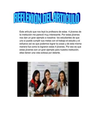 Este artículo que nos leyó la profesora de estas 4 jóvenes de
la institución me pareció muy interesante. Por estas jóvenes
nos dan un gran ejemplo a nosotros los estudiantes de que
uno si puede cumplir sus metas con el trabajo el estudio y el
esfuerzo así es que podemos lograr la cosas y de esta misma
manera fue como lo lograron estas 4 jóvenes. Por eso es que
estas jóvenes son un gran ejemplo para nuestra institución,
ellas tienen una vida exitosa por delante.