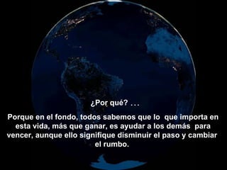 ¿Por qué? ...
Porque en el fondo, todos sabemos que lo que importa en
  esta vida, más que ganar, es ayudar a los demás para
vencer, aunque ello signifique disminuir el paso y cambiar
                        el rumbo.
 