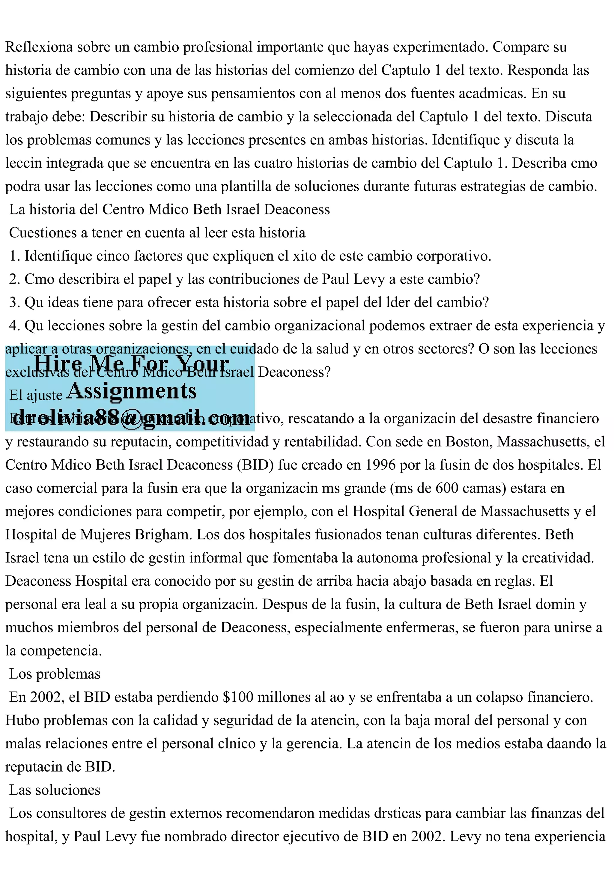 Reflexiona sobre un cambio profesional importante que hayas experimentado. Compare su
historia de cambio con una de las historias del comienzo del Captulo 1 del texto. Responda las
siguientes preguntas y apoye sus pensamientos con al menos dos fuentes acadmicas. En su
trabajo debe: Describir su historia de cambio y la seleccionada del Captulo 1 del texto. Discuta
los problemas comunes y las lecciones presentes en ambas historias. Identifique y discuta la
leccin integrada que se encuentra en las cuatro historias de cambio del Captulo 1. Describa cmo
podra usar las lecciones como una plantilla de soluciones durante futuras estrategias de cambio.
La historia del Centro Mdico Beth Israel Deaconess
Cuestiones a tener en cuenta al leer esta historia
1. Identifique cinco factores que expliquen el xito de este cambio corporativo.
2. Cmo describira el papel y las contribuciones de Paul Levy a este cambio?
3. Qu ideas tiene para ofrecer esta historia sobre el papel del lder del cambio?
4. Qu lecciones sobre la gestin del cambio organizacional podemos extraer de esta experiencia y
aplicar a otras organizaciones, en el cuidado de la salud y en otros sectores? O son las lecciones
exclusivas del Centro Mdico Beth Israel Deaconess?
El ajuste
Esta es la historia de un cambio corporativo, rescatando a la organizacin del desastre financiero
y restaurando su reputacin, competitividad y rentabilidad. Con sede en Boston, Massachusetts, el
Centro Mdico Beth Israel Deaconess (BID) fue creado en 1996 por la fusin de dos hospitales. El
caso comercial para la fusin era que la organizacin ms grande (ms de 600 camas) estara en
mejores condiciones para competir, por ejemplo, con el Hospital General de Massachusetts y el
Hospital de Mujeres Brigham. Los dos hospitales fusionados tenan culturas diferentes. Beth
Israel tena un estilo de gestin informal que fomentaba la autonoma profesional y la creatividad.
Deaconess Hospital era conocido por su gestin de arriba hacia abajo basada en reglas. El
personal era leal a su propia organizacin. Despus de la fusin, la cultura de Beth Israel domin y
muchos miembros del personal de Deaconess, especialmente enfermeras, se fueron para unirse a
la competencia.
Los problemas
En 2002, el BID estaba perdiendo $100 millones al ao y se enfrentaba a un colapso financiero.
Hubo problemas con la calidad y seguridad de la atencin, con la baja moral del personal y con
malas relaciones entre el personal clnico y la gerencia. La atencin de los medios estaba daando la
reputacin de BID.
Las soluciones
Los consultores de gestin externos recomendaron medidas drsticas para cambiar las finanzas del
hospital, y Paul Levy fue nombrado director ejecutivo de BID en 2002. Levy no tena experiencia
 