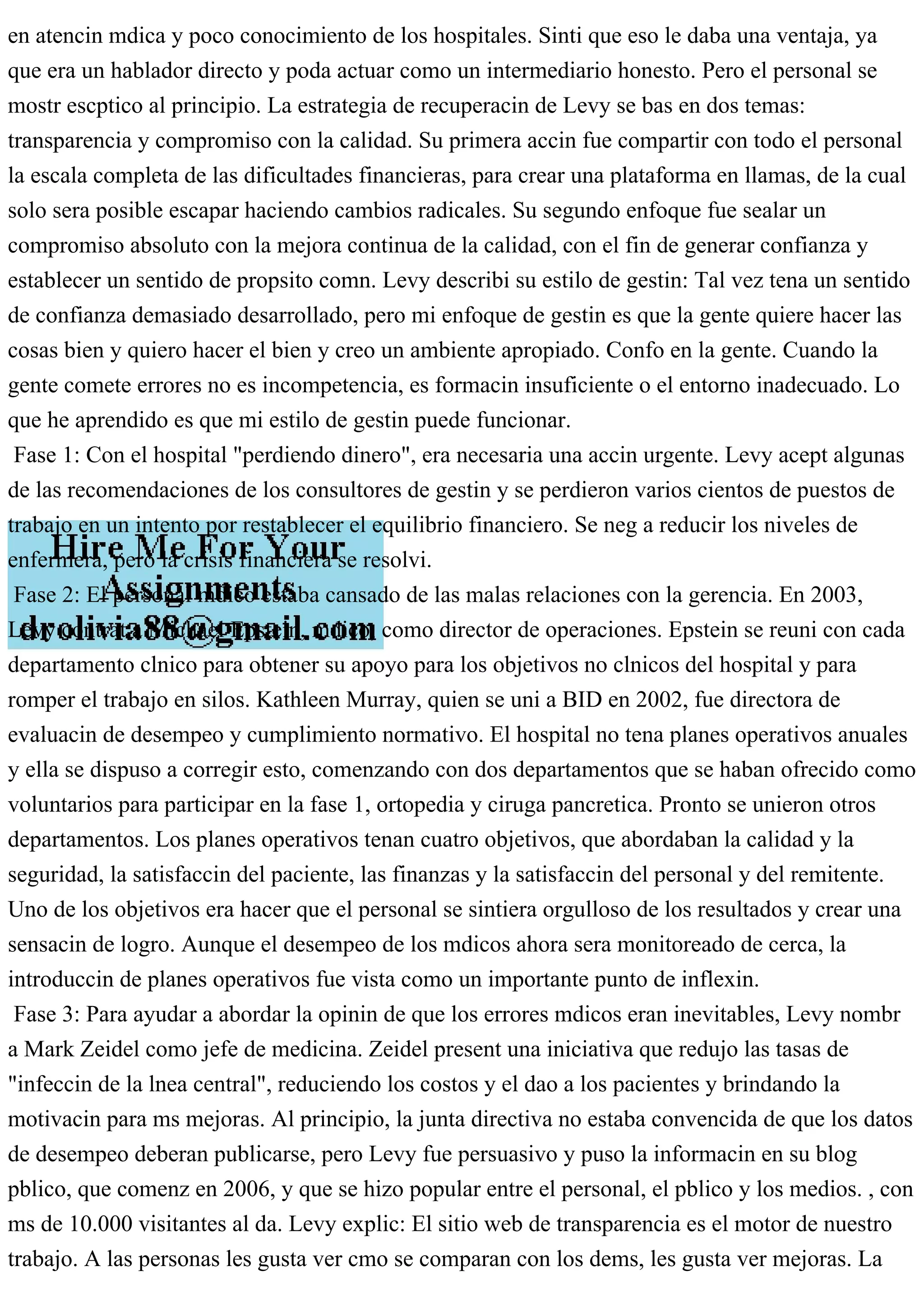 en atencin mdica y poco conocimiento de los hospitales. Sinti que eso le daba una ventaja, ya
que era un hablador directo y poda actuar como un intermediario honesto. Pero el personal se
mostr escptico al principio. La estrategia de recuperacin de Levy se bas en dos temas:
transparencia y compromiso con la calidad. Su primera accin fue compartir con todo el personal
la escala completa de las dificultades financieras, para crear una plataforma en llamas, de la cual
solo sera posible escapar haciendo cambios radicales. Su segundo enfoque fue sealar un
compromiso absoluto con la mejora continua de la calidad, con el fin de generar confianza y
establecer un sentido de propsito comn. Levy describi su estilo de gestin: Tal vez tena un sentido
de confianza demasiado desarrollado, pero mi enfoque de gestin es que la gente quiere hacer las
cosas bien y quiero hacer el bien y creo un ambiente apropiado. Confo en la gente. Cuando la
gente comete errores no es incompetencia, es formacin insuficiente o el entorno inadecuado. Lo
que he aprendido es que mi estilo de gestin puede funcionar.
Fase 1: Con el hospital "perdiendo dinero", era necesaria una accin urgente. Levy acept algunas
de las recomendaciones de los consultores de gestin y se perdieron varios cientos de puestos de
trabajo en un intento por restablecer el equilibrio financiero. Se neg a reducir los niveles de
enfermera, pero la crisis financiera se resolvi.
Fase 2: El personal mdico estaba cansado de las malas relaciones con la gerencia. En 2003,
Levy contrat a Michael Epstein, mdico, como director de operaciones. Epstein se reuni con cada
departamento clnico para obtener su apoyo para los objetivos no clnicos del hospital y para
romper el trabajo en silos. Kathleen Murray, quien se uni a BID en 2002, fue directora de
evaluacin de desempeo y cumplimiento normativo. El hospital no tena planes operativos anuales
y ella se dispuso a corregir esto, comenzando con dos departamentos que se haban ofrecido como
voluntarios para participar en la fase 1, ortopedia y ciruga pancretica. Pronto se unieron otros
departamentos. Los planes operativos tenan cuatro objetivos, que abordaban la calidad y la
seguridad, la satisfaccin del paciente, las finanzas y la satisfaccin del personal y del remitente.
Uno de los objetivos era hacer que el personal se sintiera orgulloso de los resultados y crear una
sensacin de logro. Aunque el desempeo de los mdicos ahora sera monitoreado de cerca, la
introduccin de planes operativos fue vista como un importante punto de inflexin.
Fase 3: Para ayudar a abordar la opinin de que los errores mdicos eran inevitables, Levy nombr
a Mark Zeidel como jefe de medicina. Zeidel present una iniciativa que redujo las tasas de
"infeccin de la lnea central", reduciendo los costos y el dao a los pacientes y brindando la
motivacin para ms mejoras. Al principio, la junta directiva no estaba convencida de que los datos
de desempeo deberan publicarse, pero Levy fue persuasivo y puso la informacin en su blog
pblico, que comenz en 2006, y que se hizo popular entre el personal, el pblico y los medios. , con
ms de 10.000 visitantes al da. Levy explic: El sitio web de transparencia es el motor de nuestro
trabajo. A las personas les gusta ver cmo se comparan con los dems, les gusta ver mejoras. La
 