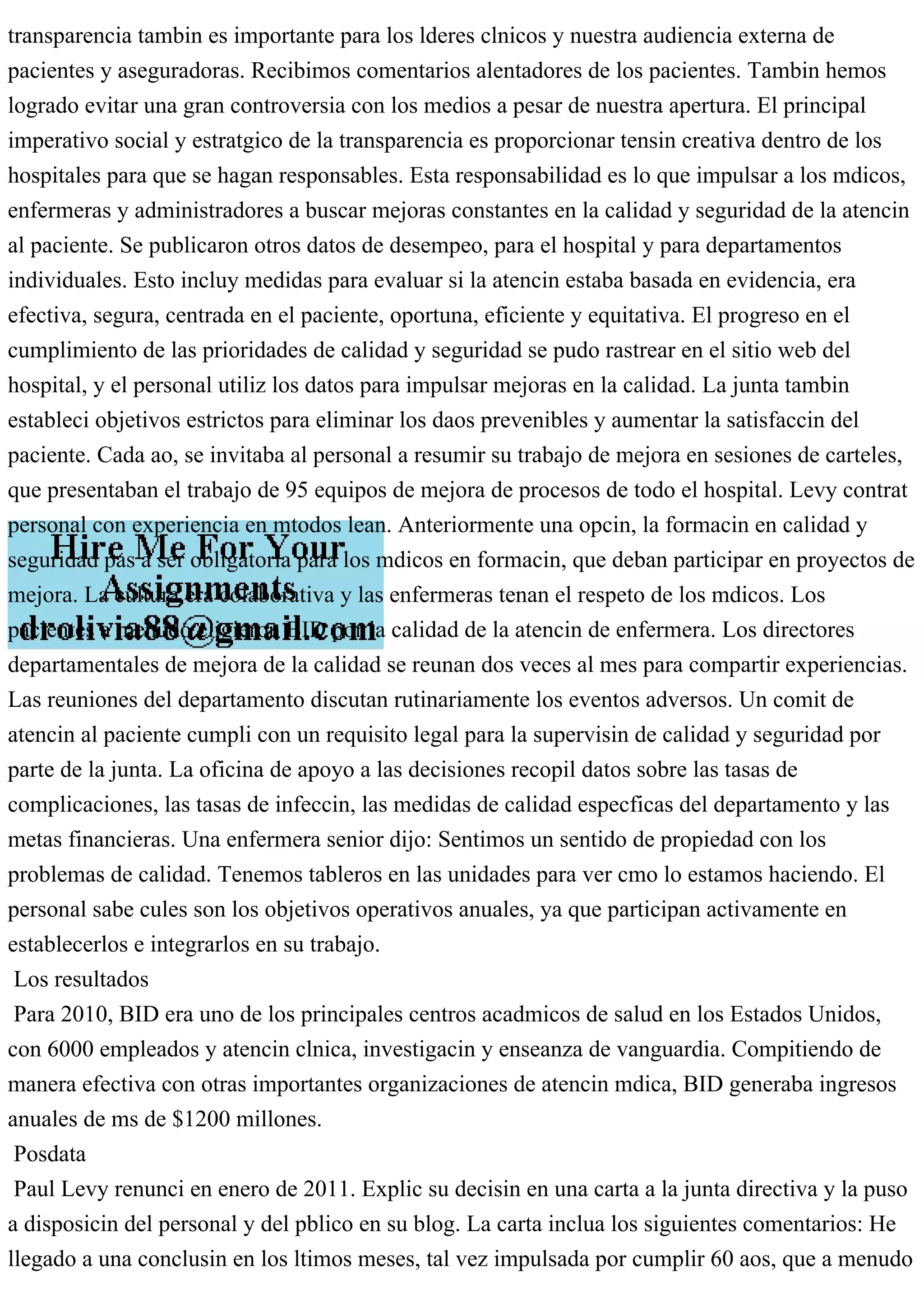 transparencia tambin es importante para los lderes clnicos y nuestra audiencia externa de
pacientes y aseguradoras. Recibimos comentarios alentadores de los pacientes. Tambin hemos
logrado evitar una gran controversia con los medios a pesar de nuestra apertura. El principal
imperativo social y estratgico de la transparencia es proporcionar tensin creativa dentro de los
hospitales para que se hagan responsables. Esta responsabilidad es lo que impulsar a los mdicos,
enfermeras y administradores a buscar mejoras constantes en la calidad y seguridad de la atencin
al paciente. Se publicaron otros datos de desempeo, para el hospital y para departamentos
individuales. Esto incluy medidas para evaluar si la atencin estaba basada en evidencia, era
efectiva, segura, centrada en el paciente, oportuna, eficiente y equitativa. El progreso en el
cumplimiento de las prioridades de calidad y seguridad se pudo rastrear en el sitio web del
hospital, y el personal utiliz los datos para impulsar mejoras en la calidad. La junta tambin
estableci objetivos estrictos para eliminar los daos prevenibles y aumentar la satisfaccin del
paciente. Cada ao, se invitaba al personal a resumir su trabajo de mejora en sesiones de carteles,
que presentaban el trabajo de 95 equipos de mejora de procesos de todo el hospital. Levy contrat
personal con experiencia en mtodos lean. Anteriormente una opcin, la formacin en calidad y
seguridad pas a ser obligatoria para los mdicos en formacin, que deban participar en proyectos de
mejora. La cultura era colaborativa y las enfermeras tenan el respeto de los mdicos. Los
pacientes a menudo eligieron BID por la calidad de la atencin de enfermera. Los directores
departamentales de mejora de la calidad se reunan dos veces al mes para compartir experiencias.
Las reuniones del departamento discutan rutinariamente los eventos adversos. Un comit de
atencin al paciente cumpli con un requisito legal para la supervisin de calidad y seguridad por
parte de la junta. La oficina de apoyo a las decisiones recopil datos sobre las tasas de
complicaciones, las tasas de infeccin, las medidas de calidad especficas del departamento y las
metas financieras. Una enfermera senior dijo: Sentimos un sentido de propiedad con los
problemas de calidad. Tenemos tableros en las unidades para ver cmo lo estamos haciendo. El
personal sabe cules son los objetivos operativos anuales, ya que participan activamente en
establecerlos e integrarlos en su trabajo.
Los resultados
Para 2010, BID era uno de los principales centros acadmicos de salud en los Estados Unidos,
con 6000 empleados y atencin clnica, investigacin y enseanza de vanguardia. Compitiendo de
manera efectiva con otras importantes organizaciones de atencin mdica, BID generaba ingresos
anuales de ms de $1200 millones.
Posdata
Paul Levy renunci en enero de 2011. Explic su decisin en una carta a la junta directiva y la puso
a disposicin del personal y del pblico en su blog. La carta inclua los siguientes comentarios: He
llegado a una conclusin en los ltimos meses, tal vez impulsada por cumplir 60 aos, que a menudo
 