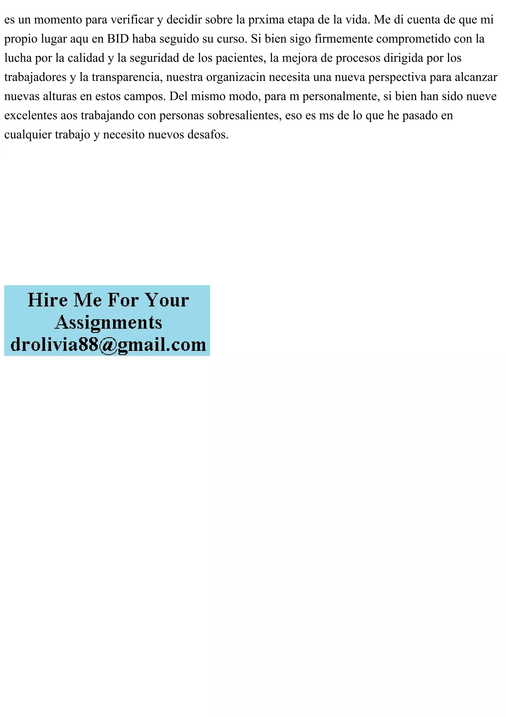 es un momento para verificar y decidir sobre la prxima etapa de la vida. Me di cuenta de que mi
propio lugar aqu en BID haba seguido su curso. Si bien sigo firmemente comprometido con la
lucha por la calidad y la seguridad de los pacientes, la mejora de procesos dirigida por los
trabajadores y la transparencia, nuestra organizacin necesita una nueva perspectiva para alcanzar
nuevas alturas en estos campos. Del mismo modo, para m personalmente, si bien han sido nueve
excelentes aos trabajando con personas sobresalientes, eso es ms de lo que he pasado en
cualquier trabajo y necesito nuevos desafos.
 