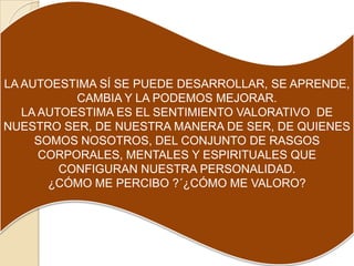 LA AUTOESTIMA SÍ SE PUEDE DESARROLLAR, SE APRENDE,
           CAMBIA Y LA PODEMOS MEJORAR.
   LA AUTOESTIMA ES EL SENTIMIENTO VALORATIVO DE
NUESTRO SER, DE NUESTRA MANERA DE SER, DE QUIENES
     SOMOS NOSOTROS, DEL CONJUNTO DE RASGOS
      CORPORALES, MENTALES Y ESPIRITUALES QUE
         CONFIGURAN NUESTRA PERSONALIDAD.
       ¿CÓMO ME PERCIBO ?´¿CÓMO ME VALORO?
 