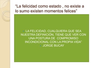 “La felicidad como estado , no existe a
lo sumo existen momentos felices”



     LA FELICIDAD, CUALQUIERA QUE SEA
   NUESTRA DEFINICIÓN, TIENE QUE VER CON
        UNA POSTURA DE COMPROMISO
     INCONDICIONAL CON LA PROPIA VIDA”
                JORGE BUCAY
 