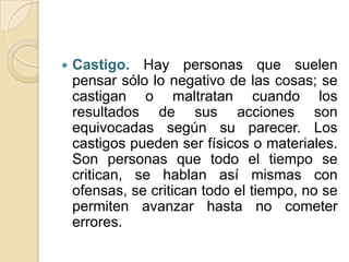    Castigo. Hay personas que suelen
    pensar sólo lo negativo de las cosas; se
    castigan o maltratan cuando los
    resultados de sus acciones son
    equivocadas según su parecer. Los
    castigos pueden ser físicos o materiales.
    Son personas que todo el tiempo se
    critican, se hablan así mismas con
    ofensas, se critican todo el tiempo, no se
    permiten avanzar hasta no cometer
    errores.
 